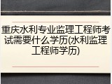 重庆水利专业监理工程师考试需要什么学历(水利监理工程师学历)