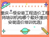 重庆一级安装工程造价工程师培训机构哪个最好(重庆安装造价培训优选)
