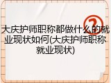 大庆护师职称都做什么的就业现状如何(大庆护师职称就业现状)