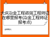 大庆冶金工程咨询工程师证在哪里报考(冶金工程师证报考点)