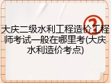 大庆二级水利工程造价工程师考试一般在哪里考(大庆水利造价考点)