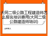 大同二级公路工程建造师怎么报名培训费用(大同二级公路建造师培训)