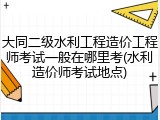 大同二级水利工程造价工程师考试一般在哪里考(水利造价师考试地点)