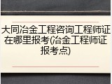 大同冶金工程咨询工程师证在哪里报考(冶金工程师证报考点)