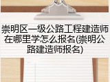 崇明区一级公路工程建造师在哪里学怎么报名(崇明公路建造师报名)