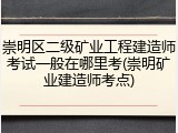 崇明区二级矿业工程建造师考试一般在哪里考(崇明矿业建造师考点)