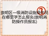 崇明区一级消防设施操作员在哪里学怎么报名(崇明消防操作员报名)