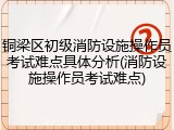 铜梁区初级消防设施操作员考试难点具体分析(消防设施操作员考试难点)