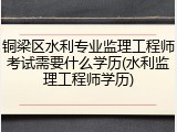 铜梁区水利专业监理工程师考试需要什么学历(水利监理工程师学历)