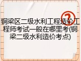 铜梁区二级水利工程造价工程师考试一般在哪里考(铜梁二级水利造价考点)