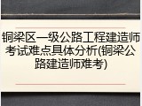 铜梁区一级公路工程建造师考试难点具体分析(铜梁公路建造师难考)