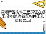滨海新区构件工艺员证在哪里报考(滨海新区构件工艺员报名点)