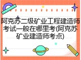 阿克苏二级矿业工程建造师考试一般在哪里考(阿克苏矿业建造师考点)
