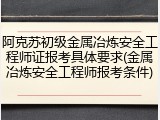 阿克苏初级金属冶炼安全工程师证报考具体要求(金属冶炼安全工程师报考条件)