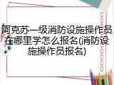 阿克苏一级消防设施操作员在哪里学怎么报名(消防设施操作员报名)