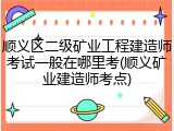 顺义区二级矿业工程建造师考试一般在哪里考(顺义矿业建造师考点)
