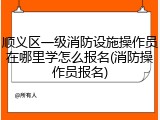 顺义区一级消防设施操作员在哪里学怎么报名(消防操作员报名)