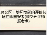 顺义区土壤环境影响评价师证在哪里报考(顺义环评师报考点)