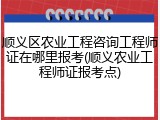 顺义区农业工程咨询工程师证在哪里报考(顺义农业工程师证报考点)