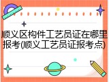 顺义区构件工艺员证在哪里报考(顺义工艺员证报考点)