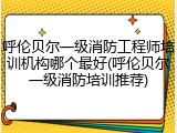 呼伦贝尔一级消防工程师培训机构哪个最好(呼伦贝尔一级消防培训推荐)