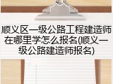 顺义区一级公路工程建造师在哪里学怎么报名(顺义一级公路建造师报名)