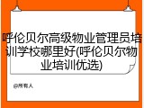 呼伦贝尔高级物业管理员培训学校哪里好(呼伦贝尔物业培训优选)