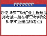 呼伦贝尔二级矿业工程建造师考试一般在哪里考(呼伦贝尔矿业建造师考点)