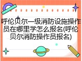 呼伦贝尔一级消防设施操作员在哪里学怎么报名(呼伦贝尔消防操作员报名)