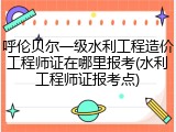 呼伦贝尔一级水利工程造价工程师证在哪里报考(水利工程师证报考点)