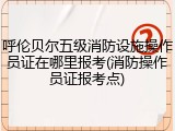 呼伦贝尔五级消防设施操作员证在哪里报考(消防操作员证报考点)