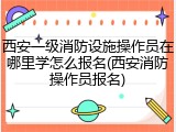 西安一级消防设施操作员在哪里学怎么报名(西安消防操作员报名)