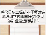 呼伦贝尔二级矿业工程建造师培训学校哪里好(呼伦贝尔矿业建造师培训)