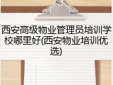 西安高级物业管理员培训学校哪里好(西安物业培训优选)