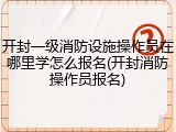 开封一级消防设施操作员在哪里学怎么报名(开封消防操作员报名)
