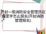 开封一级消防安全管理员在哪里学怎么报名(开封消防管理报名)