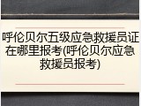 呼伦贝尔五级应急救援员证在哪里报考(呼伦贝尔应急救援员报考)