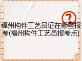 福州构件工艺员证在哪里报考(福州构件工艺员报考点)