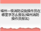 福州一级消防设施操作员在哪里学怎么报名(福州消防操作员报名)
