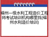 福州一级水利工程造价工程师考试培训机构哪里找(福州水利造价培训)