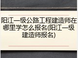 阳江一级公路工程建造师在哪里学怎么报名(阳江一级建造师报名)