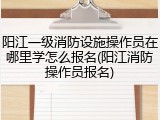 阳江一级消防设施操作员在哪里学怎么报名(阳江消防操作员报名)