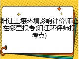 阳江土壤环境影响评价师证在哪里报考(阳江环评师报考点)