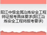 阳江中级金属冶炼安全工程师证报考具体要求(阳江冶炼安全工程师报考要求)
