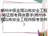郴州中级金属冶炼安全工程师证报考具体要求(郴州中级冶炼安全工程师报考条件)