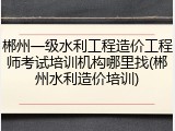 郴州一级水利工程造价工程师考试培训机构哪里找(郴州水利造价培训)