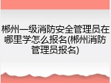 郴州一级消防安全管理员在哪里学怎么报名(郴州消防管理员报名)