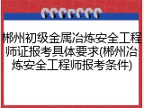 郴州初级金属冶炼安全工程师证报考具体要求(郴州冶炼安全工程师报考条件)