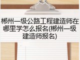 郴州一级公路工程建造师在哪里学怎么报名(郴州一级建造师报名)