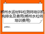 郴州水运材料检测师培训机构排名及费用(郴州水检师培训费用)